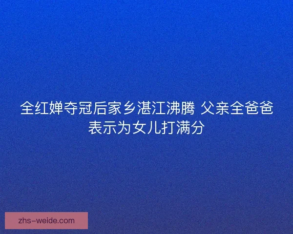 全红婵夺冠后家乡湛江沸腾 父亲全爸爸表示为女儿打满分