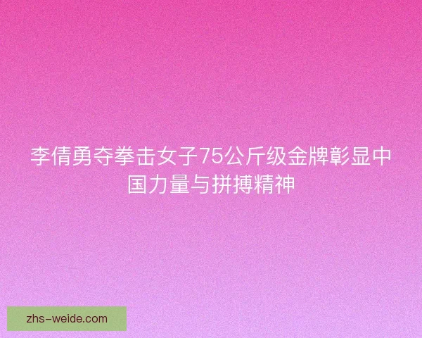 李倩勇夺拳击女子75公斤级金牌彰显中国力量与拼搏精神