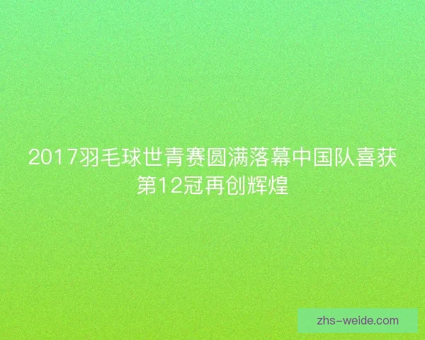 2017羽毛球世青赛圆满落幕中国队喜获第12冠再创辉煌