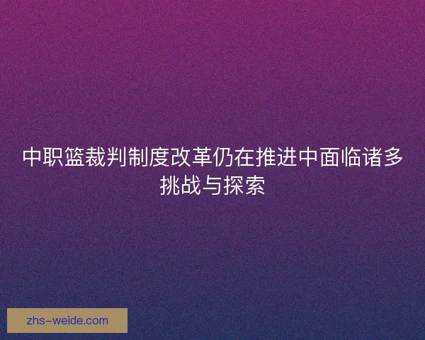 中职篮裁判制度改革仍在推进中面临诸多挑战与探索