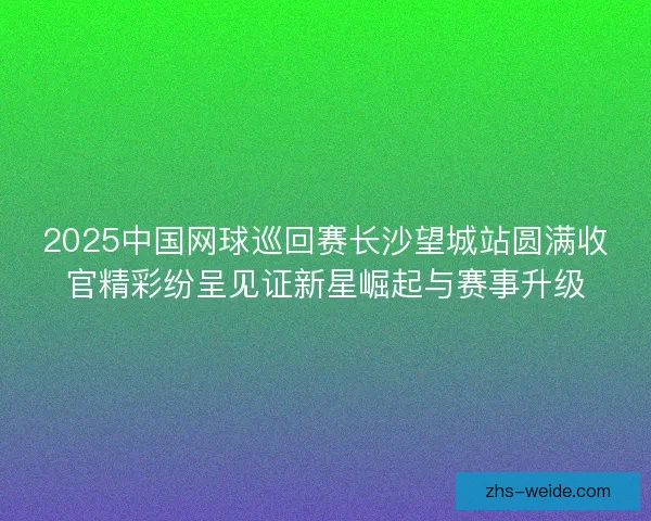 2025中国网球巡回赛长沙望城站圆满收官精彩纷呈见证新星崛起与赛事升级